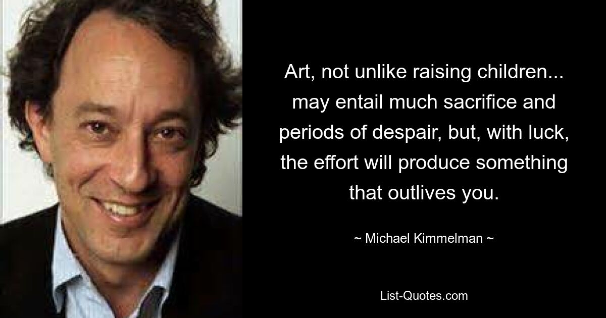 Art, not unlike raising children... may entail much sacrifice and periods of despair, but, with luck, the effort will produce something that outlives you. — © Michael Kimmelman