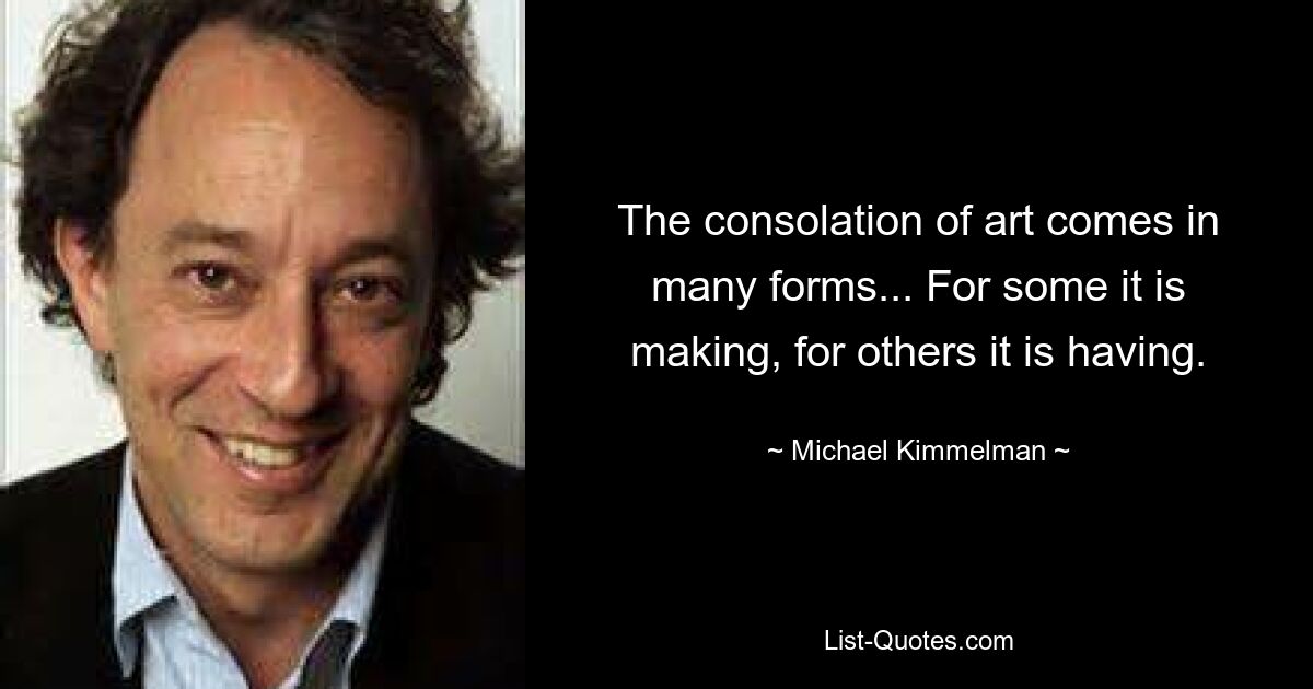 The consolation of art comes in many forms... For some it is making, for others it is having. — © Michael Kimmelman