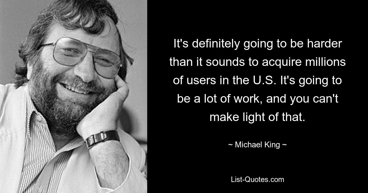 It's definitely going to be harder than it sounds to acquire millions of users in the U.S. It's going to be a lot of work, and you can't make light of that. — © Michael King