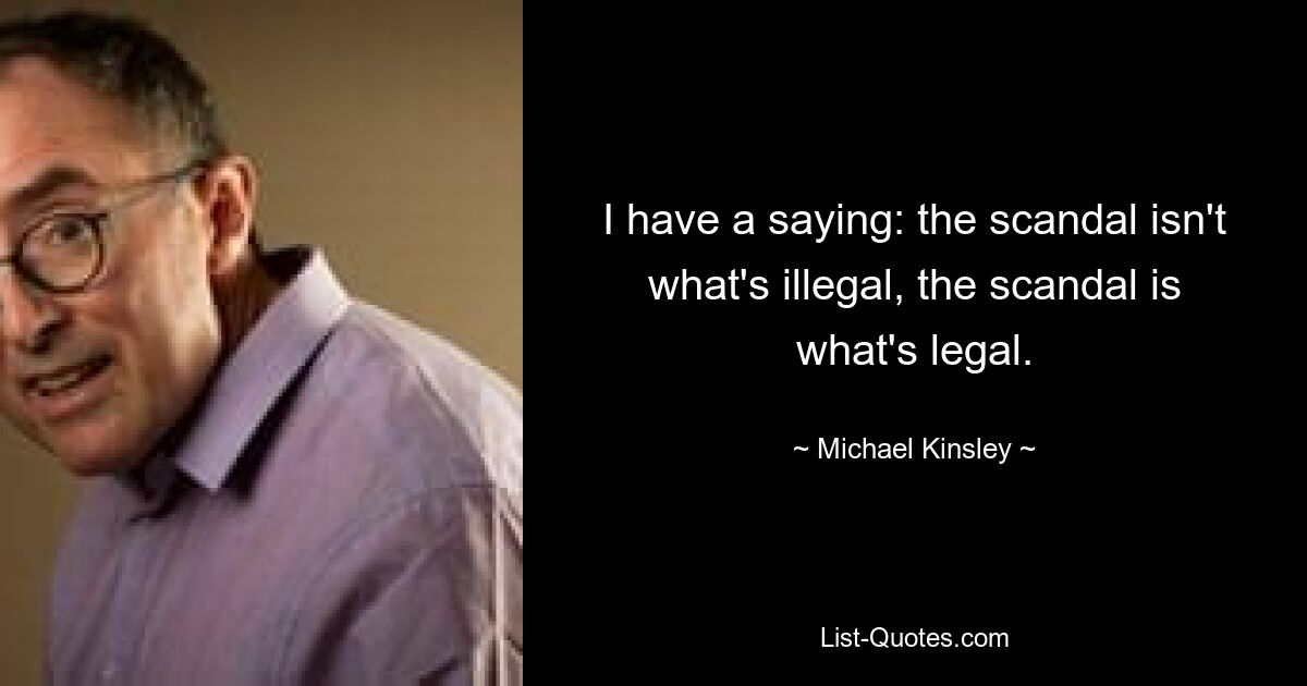 I have a saying: the scandal isn't what's illegal, the scandal is what's legal. — © Michael Kinsley