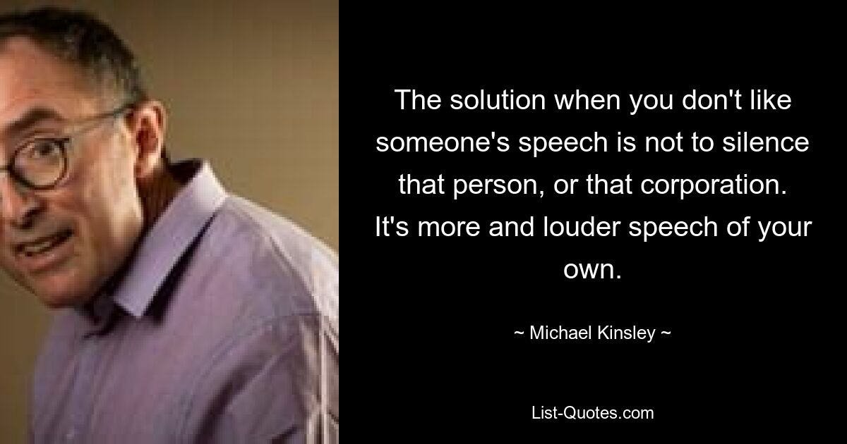 The solution when you don't like someone's speech is not to silence that person, or that corporation. It's more and louder speech of your own. — © Michael Kinsley