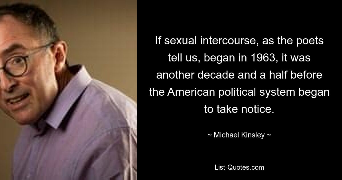 If sexual intercourse, as the poets tell us, began in 1963, it was another decade and a half before the American political system began to take notice. — © Michael Kinsley