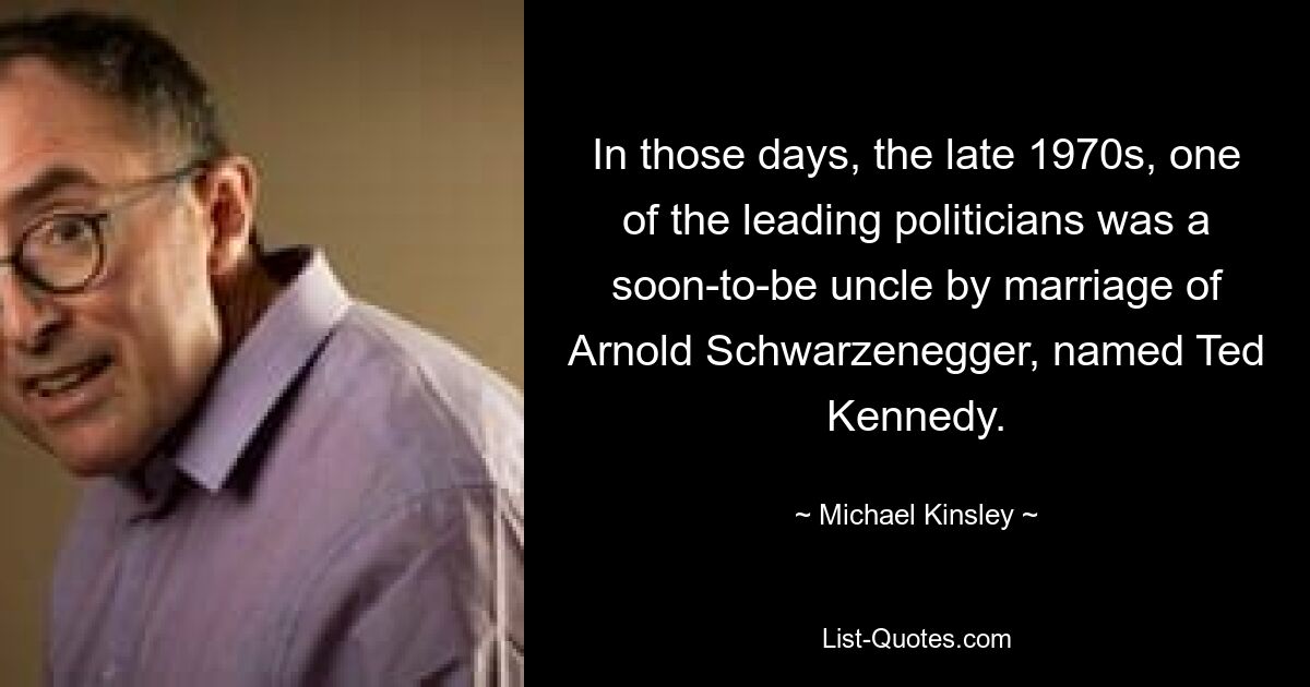 In those days, the late 1970s, one of the leading politicians was a soon-to-be uncle by marriage of Arnold Schwarzenegger, named Ted Kennedy. — © Michael Kinsley