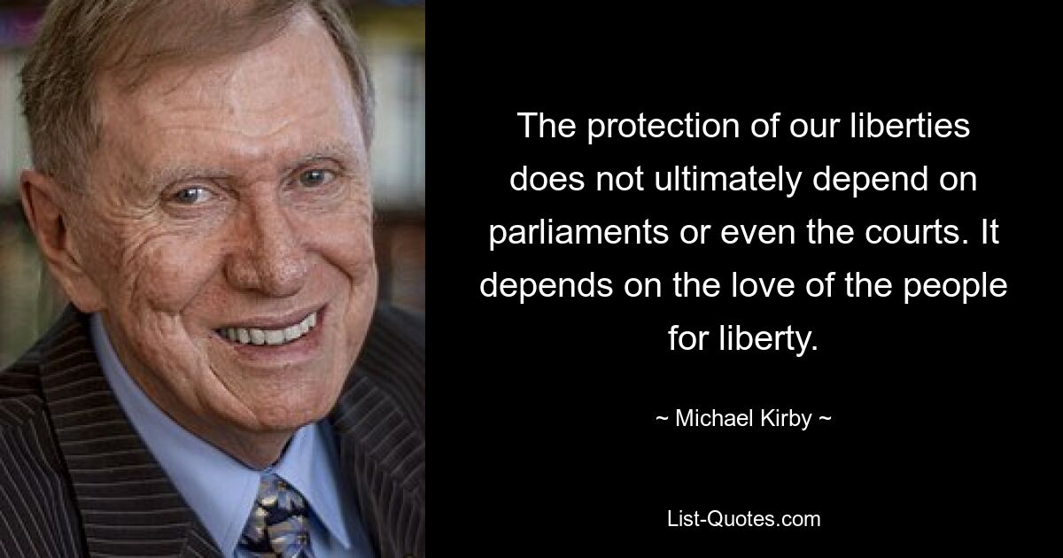 The protection of our liberties does not ultimately depend on parliaments or even the courts. It depends on the love of the people for liberty. — © Michael Kirby