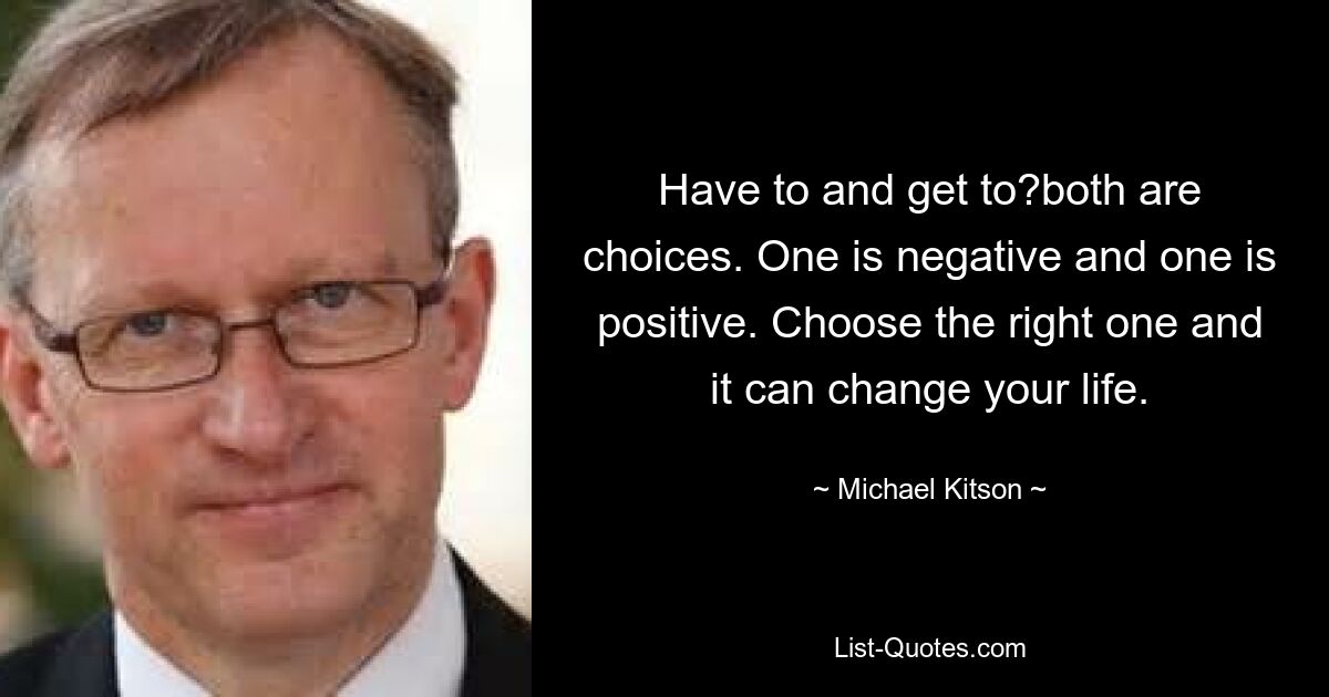 Have to and get to?both are choices. One is negative and one is positive. Choose the right one and it can change your life. — © Michael Kitson