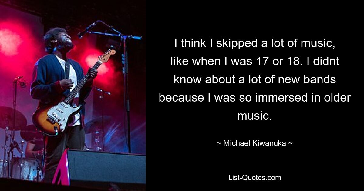 I think I skipped a lot of music, like when I was 17 or 18. I didnt know about a lot of new bands because I was so immersed in older music. — © Michael Kiwanuka