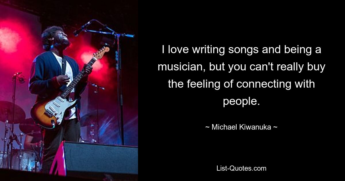 I love writing songs and being a musician, but you can't really buy the feeling of connecting with people. — © Michael Kiwanuka