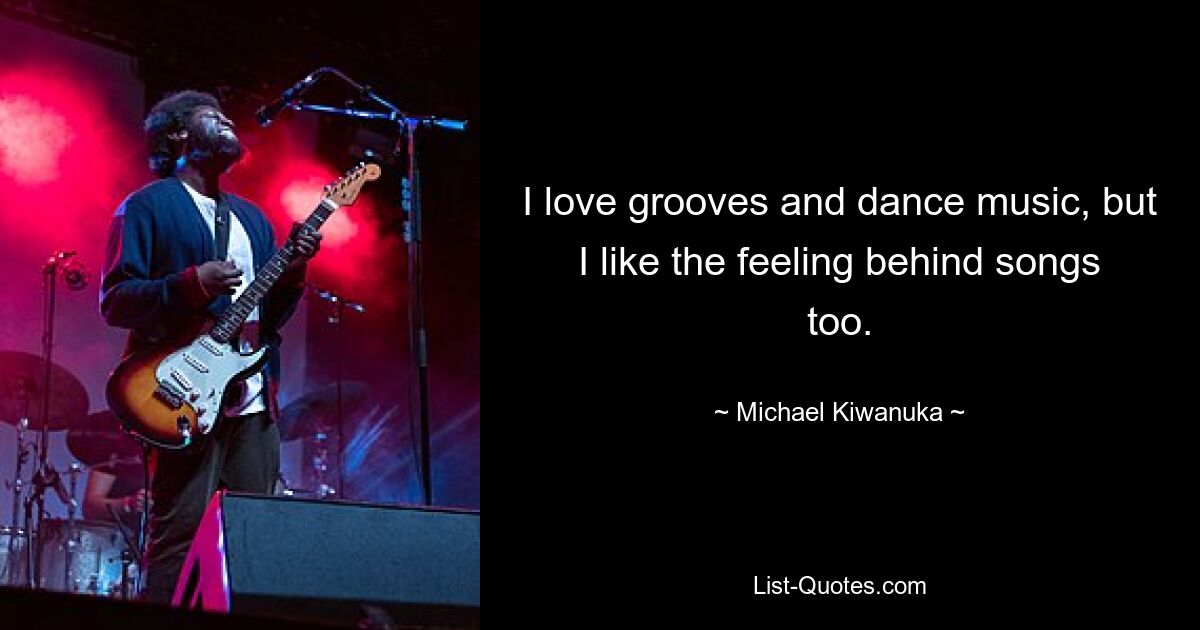 I love grooves and dance music, but I like the feeling behind songs too. — © Michael Kiwanuka