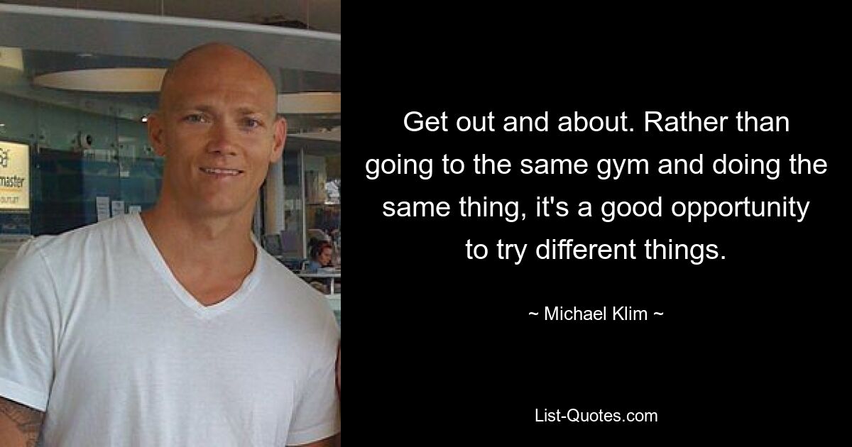 Get out and about. Rather than going to the same gym and doing the same thing, it's a good opportunity to try different things. — © Michael Klim