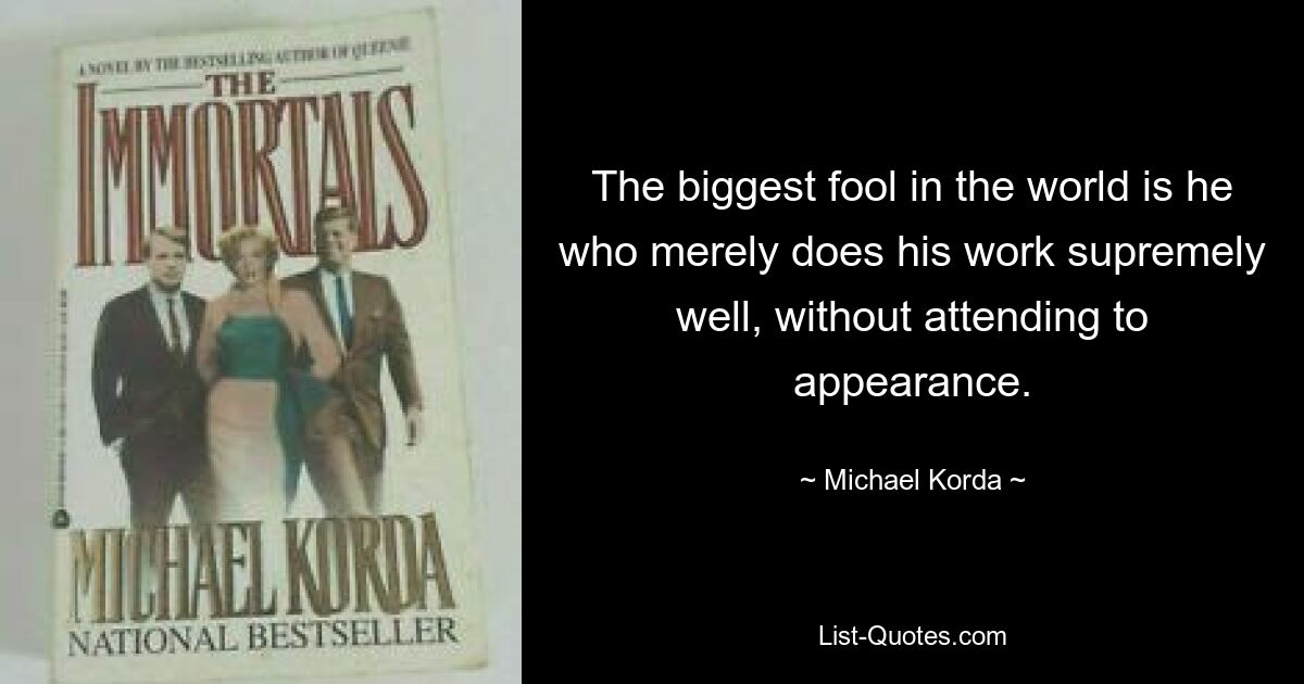 The biggest fool in the world is he who merely does his work supremely well, without attending to appearance. — © Michael Korda