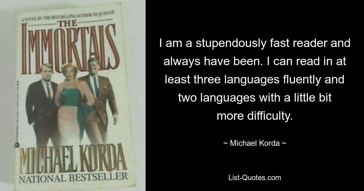 I am a stupendously fast reader and always have been. I can read in at least three languages fluently and two languages with a little bit more difficulty. — © Michael Korda