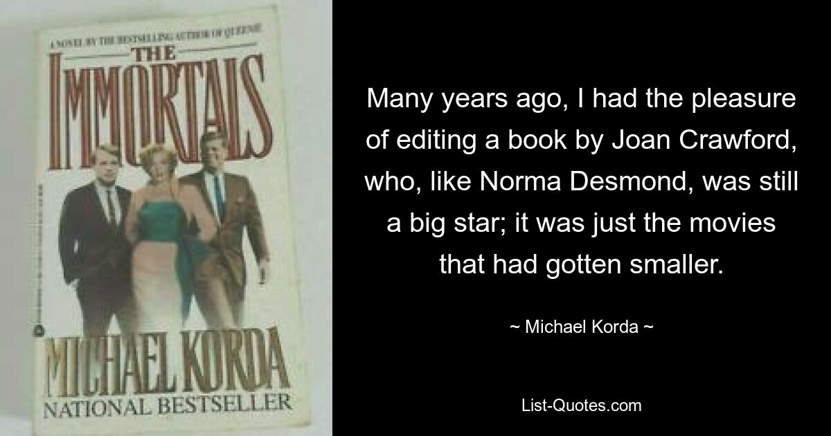 Many years ago, I had the pleasure of editing a book by Joan Crawford, who, like Norma Desmond, was still a big star; it was just the movies that had gotten smaller. — © Michael Korda