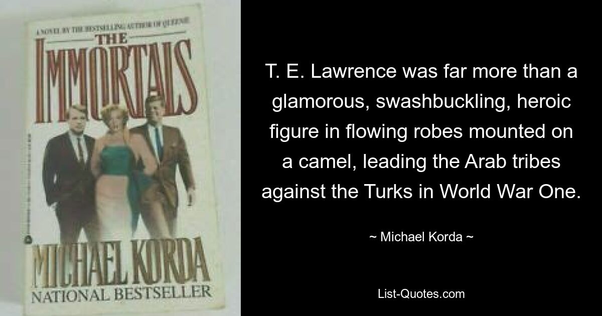 T. E. Lawrence was far more than a glamorous, swashbuckling, heroic figure in flowing robes mounted on a camel, leading the Arab tribes against the Turks in World War One. — © Michael Korda