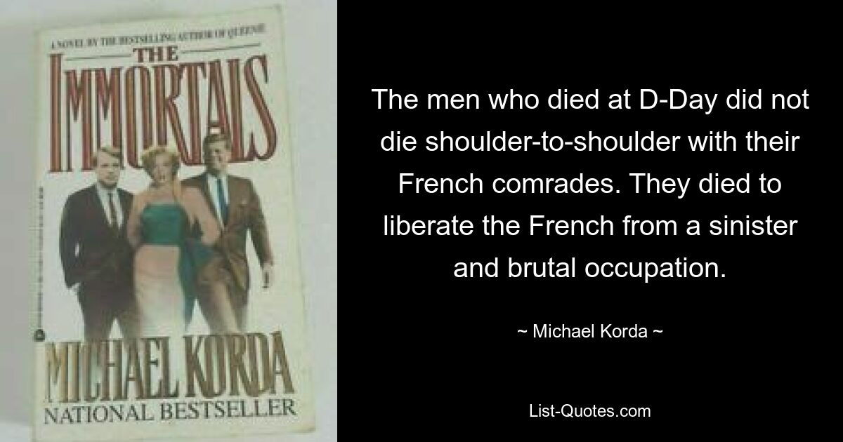 The men who died at D-Day did not die shoulder-to-shoulder with their French comrades. They died to liberate the French from a sinister and brutal occupation. — © Michael Korda