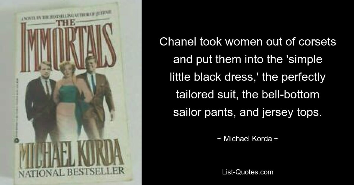 Chanel took women out of corsets and put them into the 'simple little black dress,' the perfectly tailored suit, the bell-bottom sailor pants, and jersey tops. — © Michael Korda