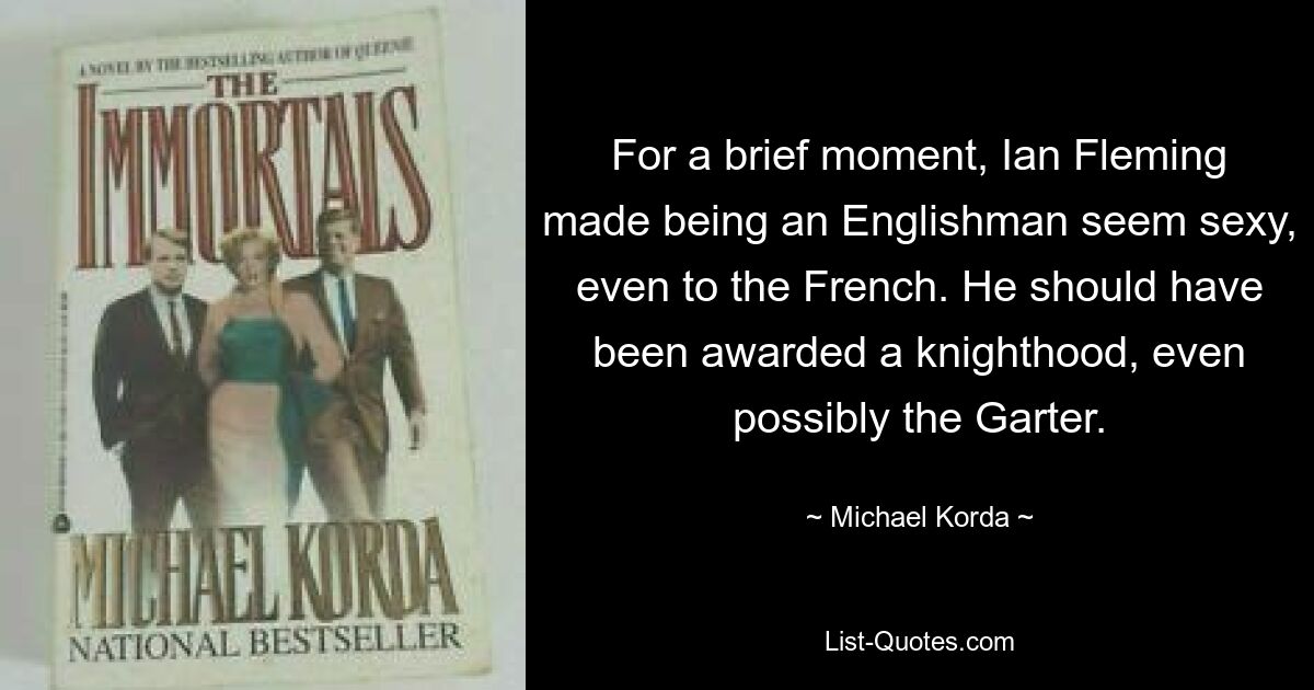 For a brief moment, Ian Fleming made being an Englishman seem sexy, even to the French. He should have been awarded a knighthood, even possibly the Garter. — © Michael Korda