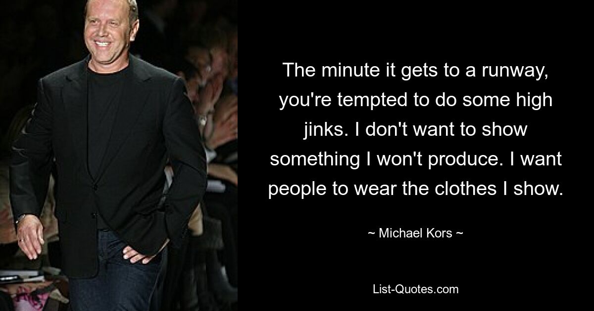 The minute it gets to a runway, you're tempted to do some high jinks. I don't want to show something I won't produce. I want people to wear the clothes I show. — © Michael Kors