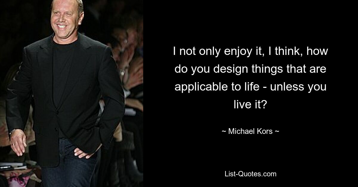 I not only enjoy it, I think, how do you design things that are applicable to life - unless you live it? — © Michael Kors