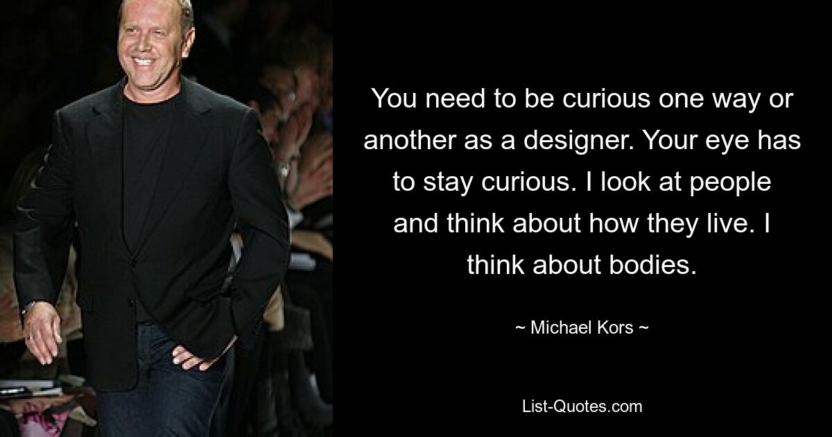 You need to be curious one way or another as a designer. Your eye has to stay curious. I look at people and think about how they live. I think about bodies. — © Michael Kors