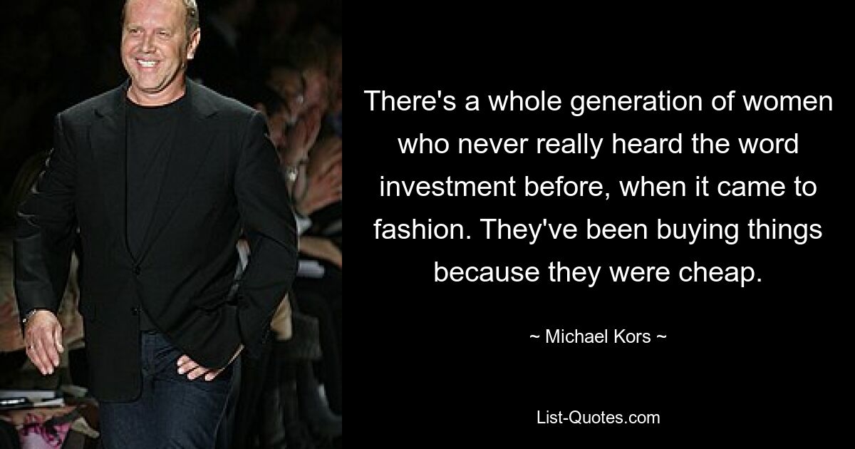 There's a whole generation of women who never really heard the word investment before, when it came to fashion. They've been buying things because they were cheap. — © Michael Kors