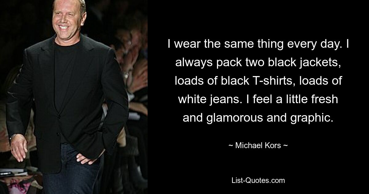 I wear the same thing every day. I always pack two black jackets, loads of black T-shirts, loads of white jeans. I feel a little fresh and glamorous and graphic. — © Michael Kors