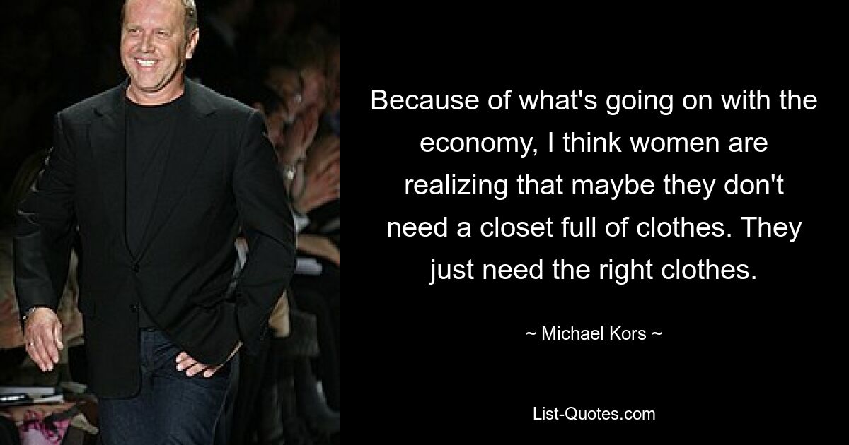 Because of what's going on with the economy, I think women are realizing that maybe they don't need a closet full of clothes. They just need the right clothes. — © Michael Kors