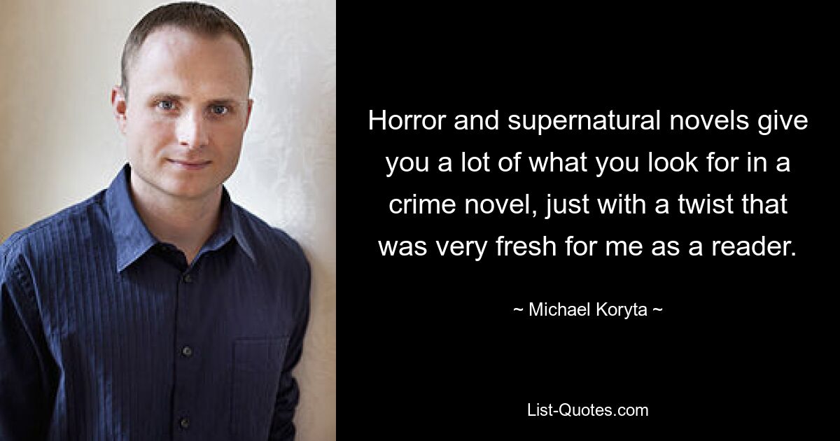 Horror and supernatural novels give you a lot of what you look for in a crime novel, just with a twist that was very fresh for me as a reader. — © Michael Koryta