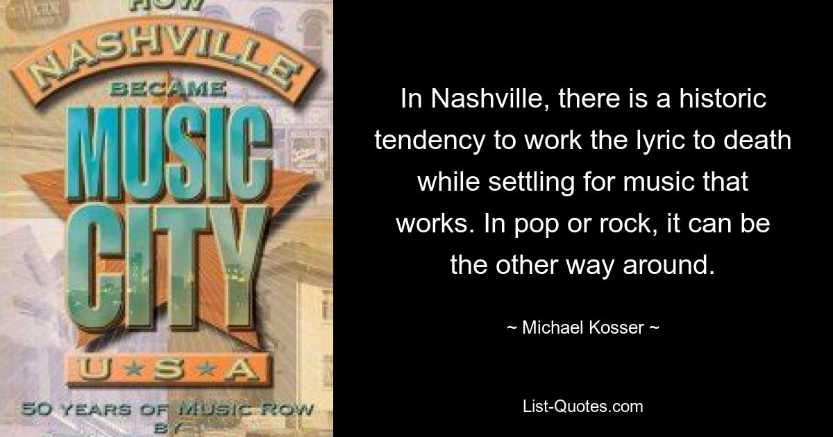 In Nashville, there is a historic tendency to work the lyric to death while settling for music that works. In pop or rock, it can be the other way around. — © Michael Kosser