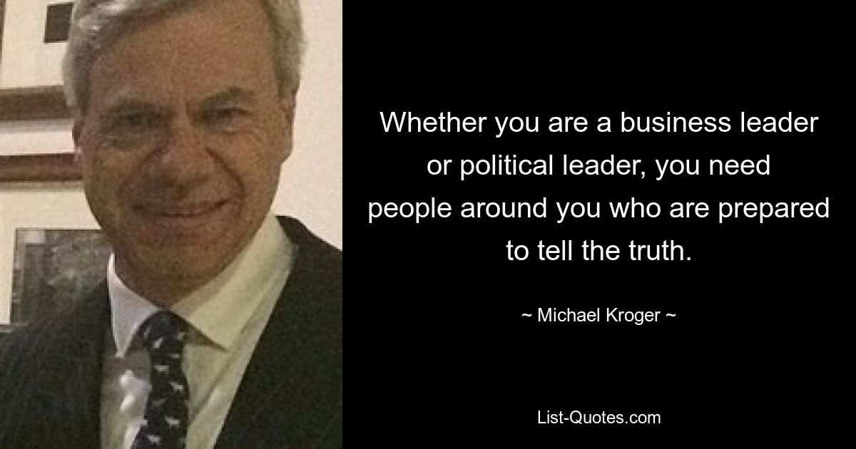 Whether you are a business leader or political leader, you need people around you who are prepared to tell the truth. — © Michael Kroger