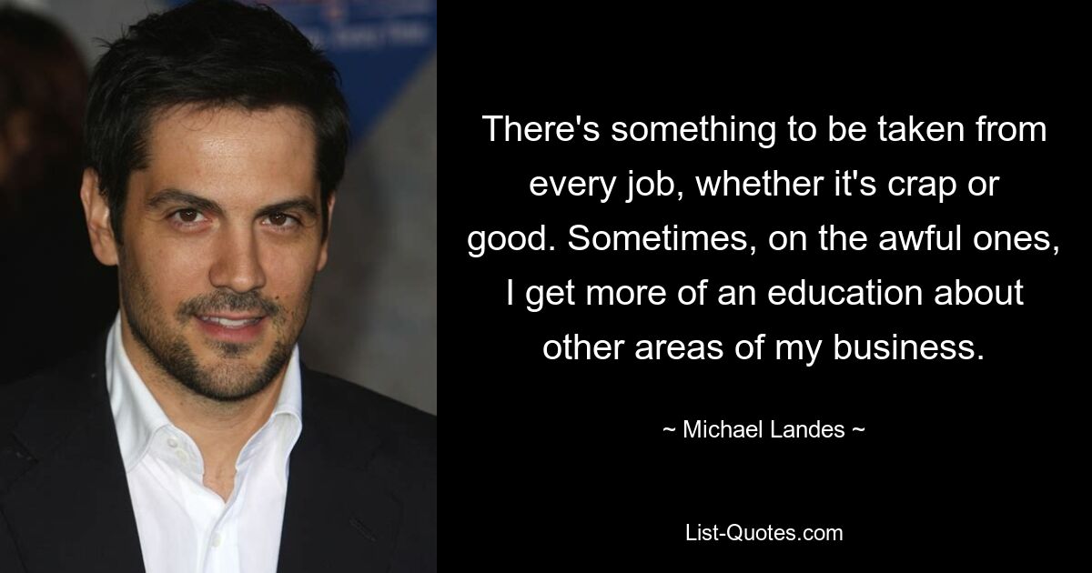 There's something to be taken from every job, whether it's crap or good. Sometimes, on the awful ones, I get more of an education about other areas of my business. — © Michael Landes