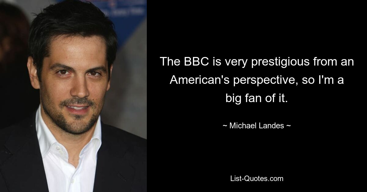 The BBC is very prestigious from an American's perspective, so I'm a big fan of it. — © Michael Landes