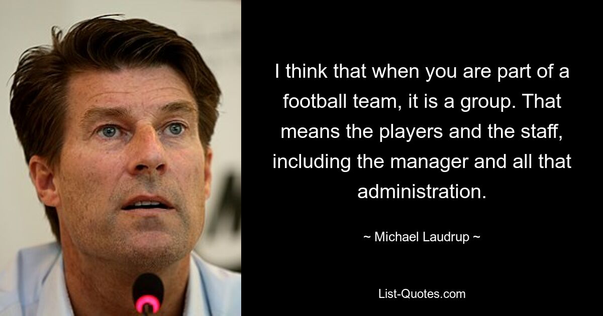 I think that when you are part of a football team, it is a group. That means the players and the staff, including the manager and all that administration. — © Michael Laudrup