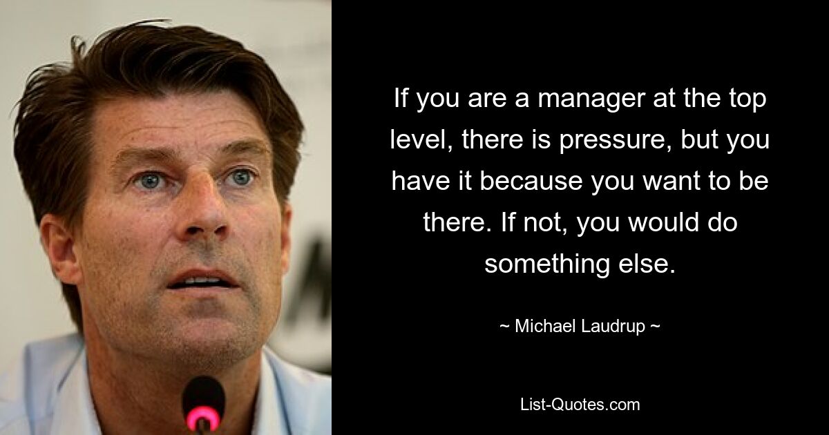 If you are a manager at the top level, there is pressure, but you have it because you want to be there. If not, you would do something else. — © Michael Laudrup