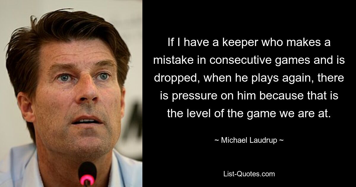 If I have a keeper who makes a mistake in consecutive games and is dropped, when he plays again, there is pressure on him because that is the level of the game we are at. — © Michael Laudrup