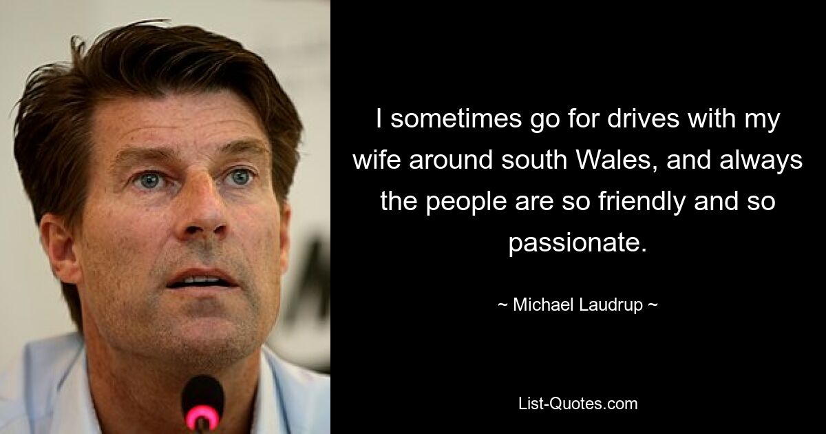 I sometimes go for drives with my wife around south Wales, and always the people are so friendly and so passionate. — © Michael Laudrup