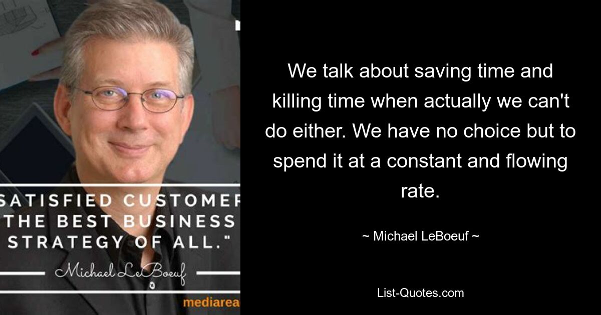 We talk about saving time and killing time when actually we can't do either. We have no choice but to spend it at a constant and flowing rate. — © Michael LeBoeuf