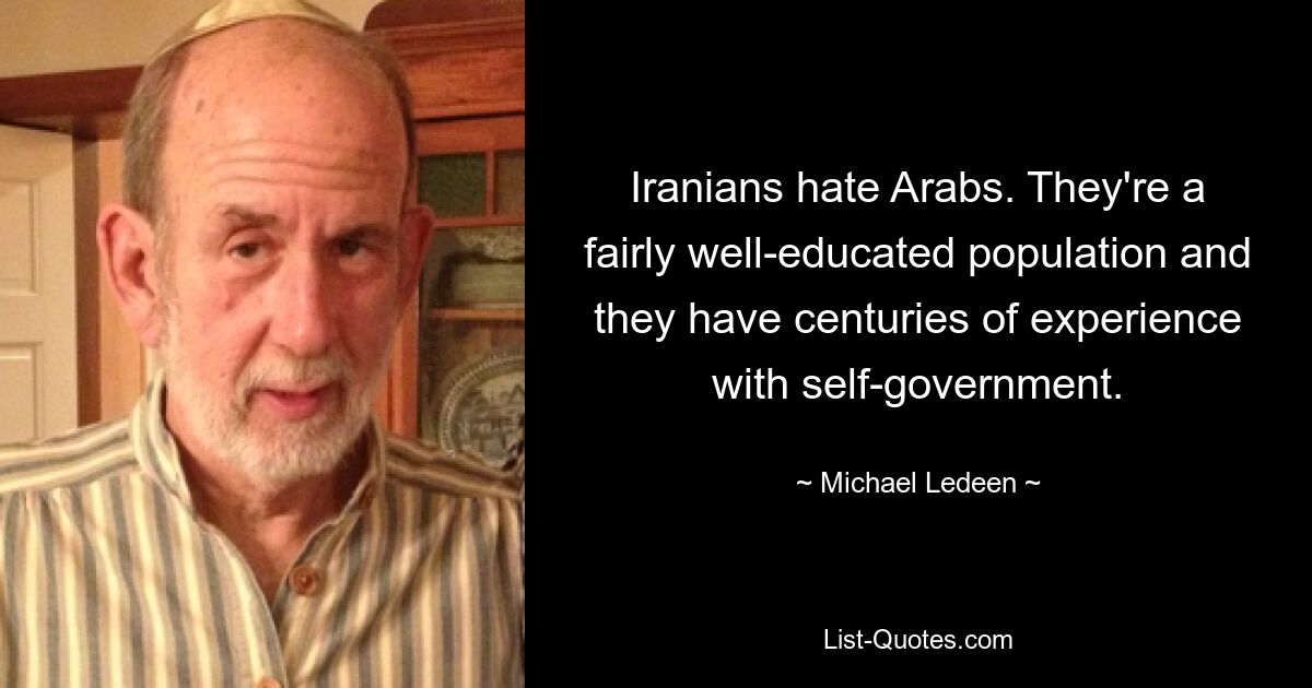 Iranians hate Arabs. They're a fairly well-educated population and they have centuries of experience with self-government. — © Michael Ledeen