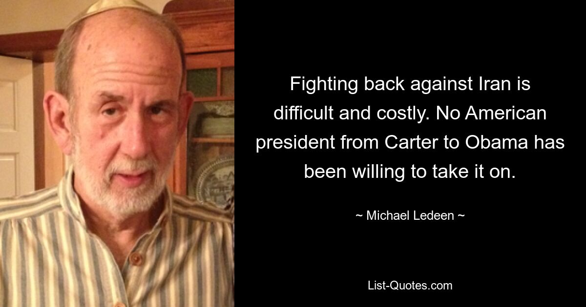 Fighting back against Iran is difficult and costly. No American president from Carter to Obama has been willing to take it on. — © Michael Ledeen