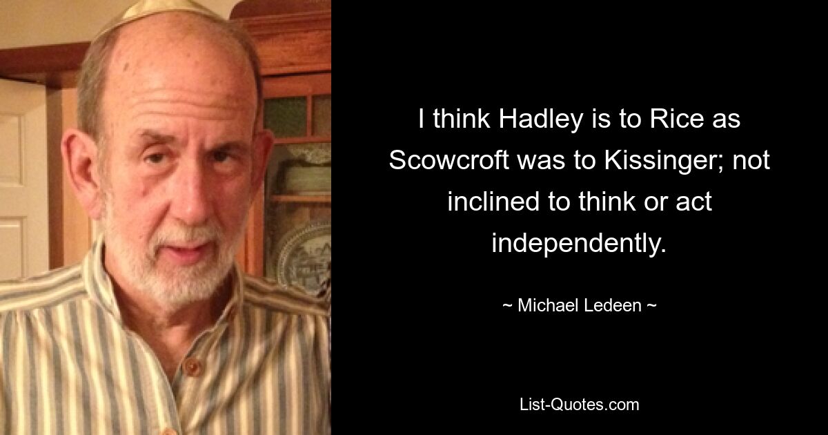 I think Hadley is to Rice as Scowcroft was to Kissinger; not inclined to think or act independently. — © Michael Ledeen