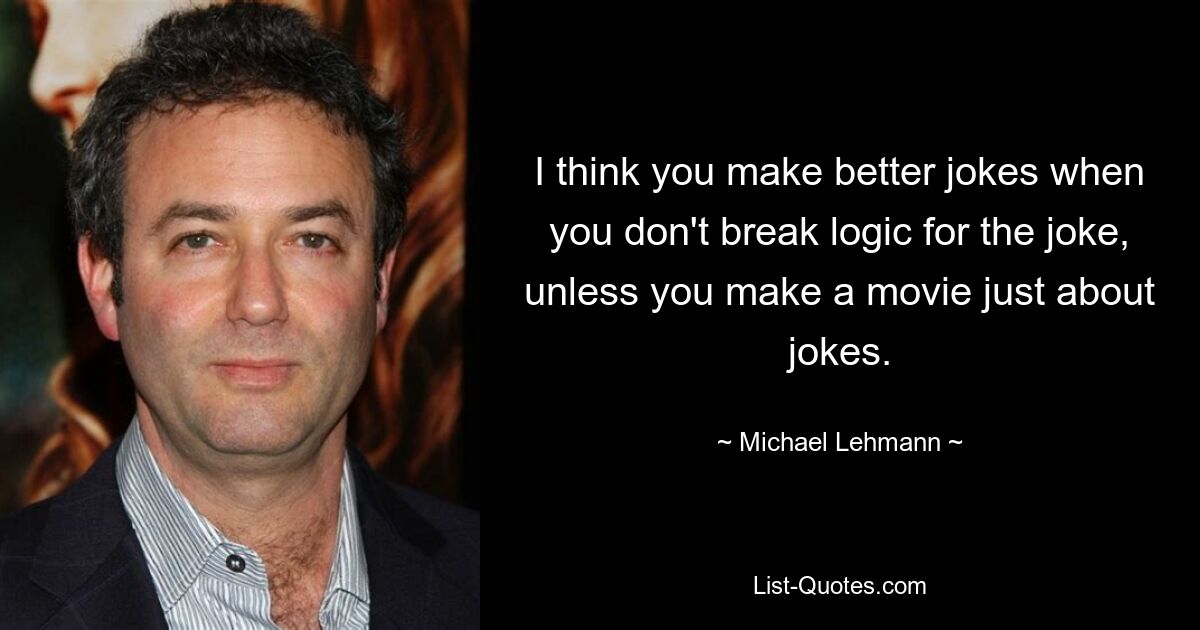 I think you make better jokes when you don't break logic for the joke, unless you make a movie just about jokes. — © Michael Lehmann