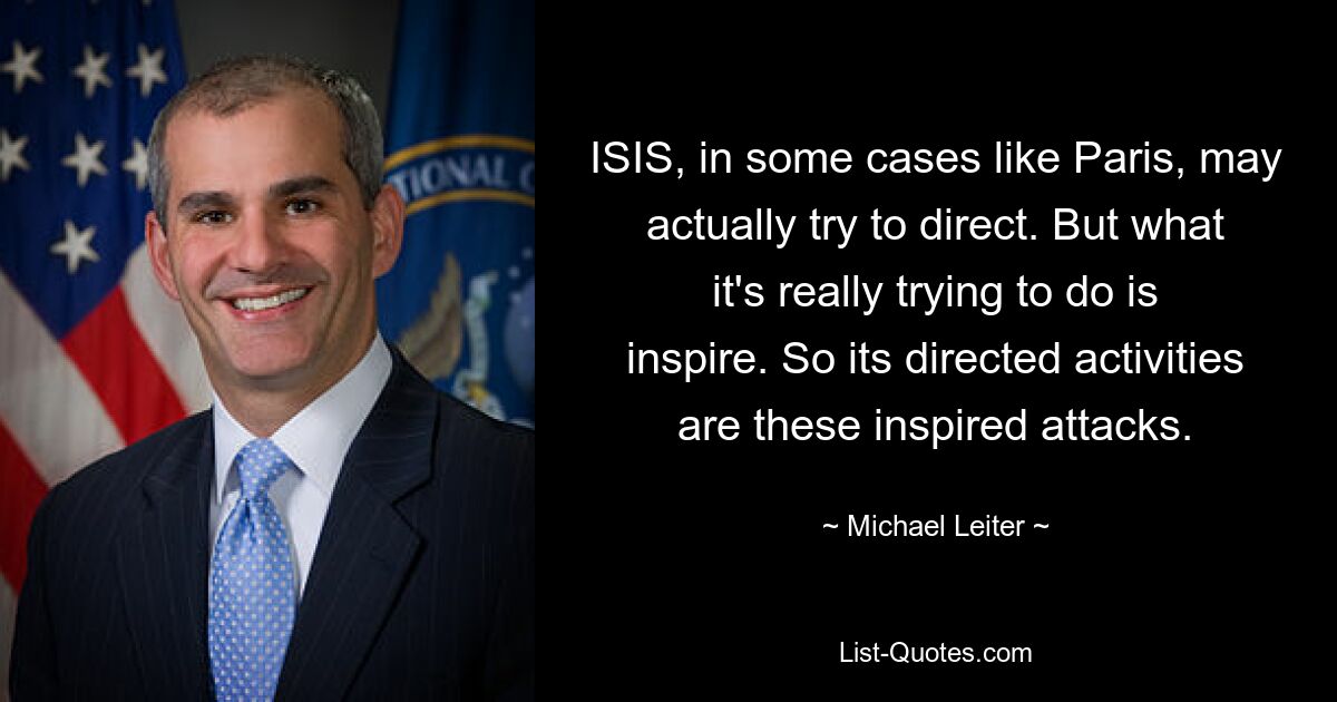 ISIS, in some cases like Paris, may actually try to direct. But what it's really trying to do is inspire. So its directed activities are these inspired attacks. — © Michael Leiter