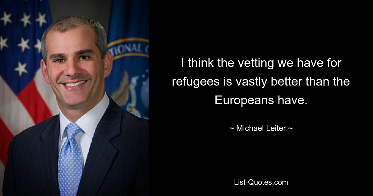 I think the vetting we have for refugees is vastly better than the Europeans have. — © Michael Leiter