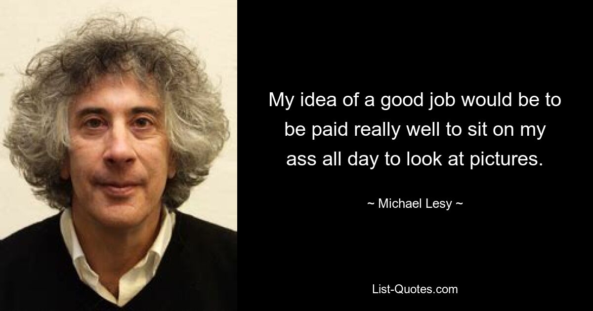 My idea of a good job would be to be paid really well to sit on my ass all day to look at pictures. — © Michael Lesy