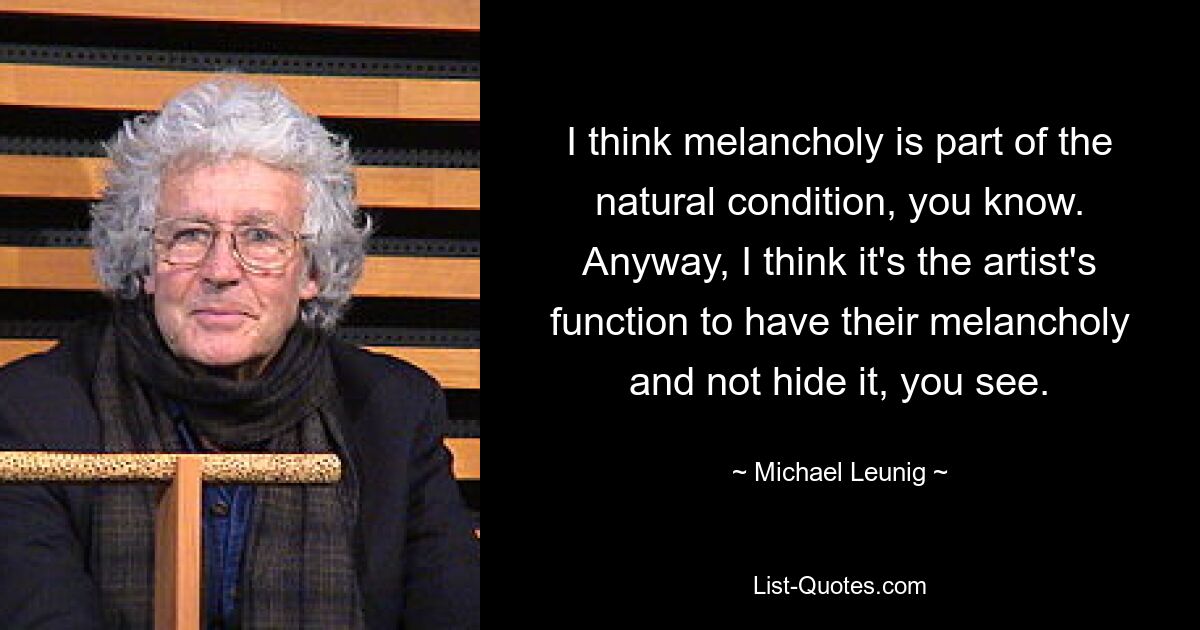 I think melancholy is part of the natural condition, you know. Anyway, I think it's the artist's function to have their melancholy and not hide it, you see. — © Michael Leunig