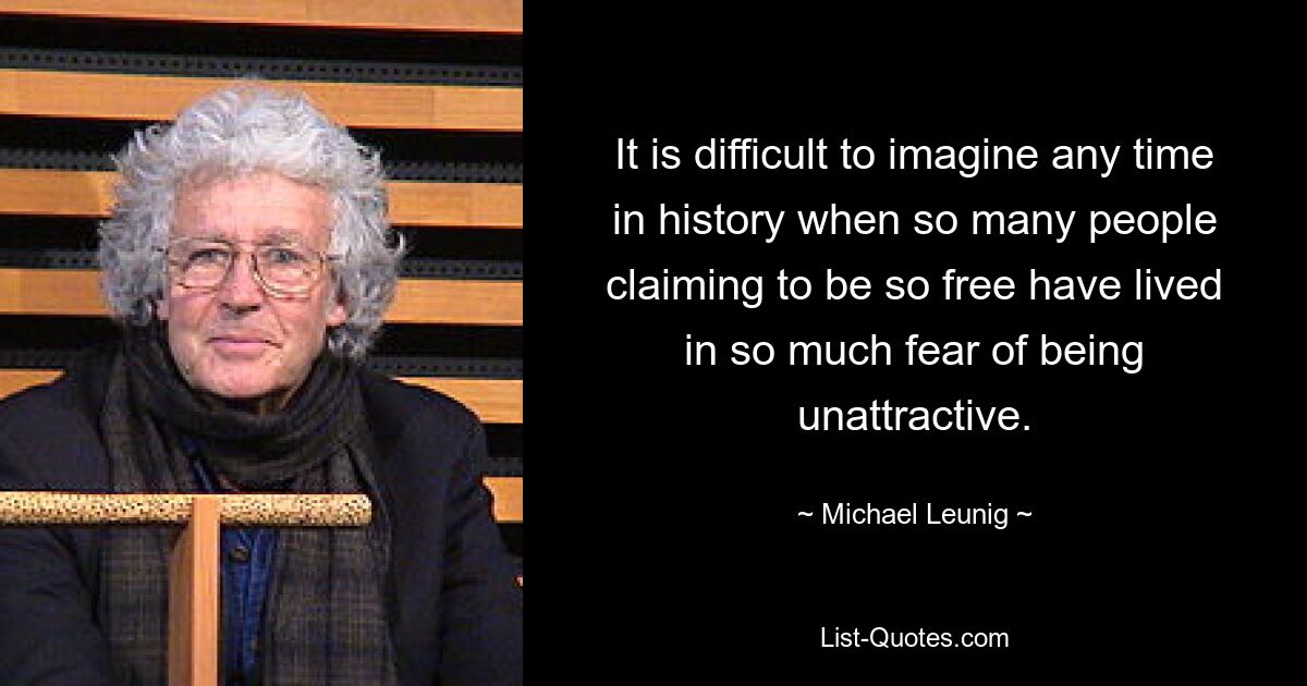 It is difficult to imagine any time in history when so many people claiming to be so free have lived in so much fear of being unattractive. — © Michael Leunig