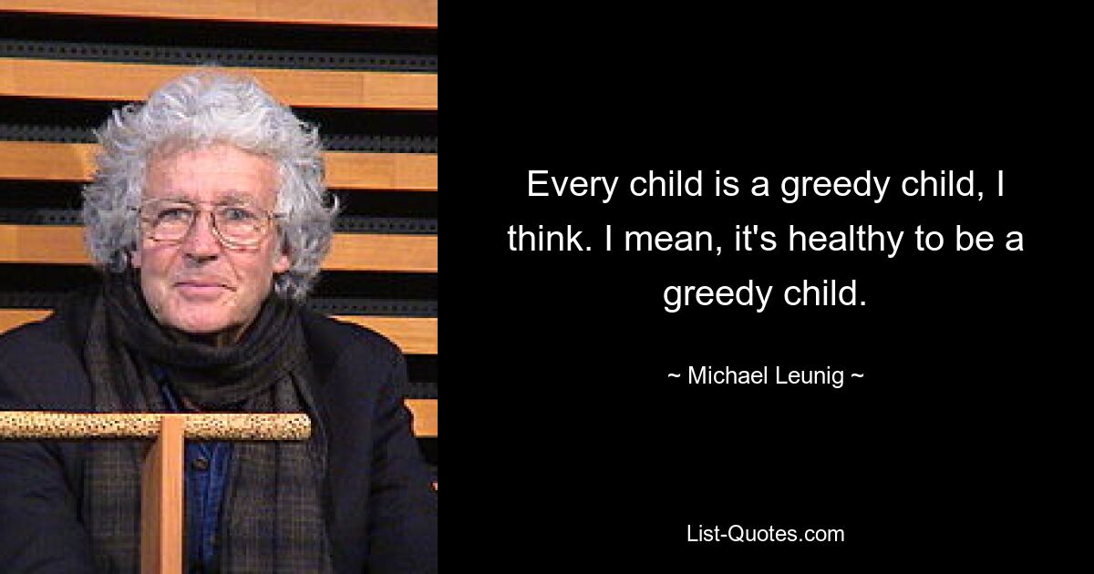 Every child is a greedy child, I think. I mean, it's healthy to be a greedy child. — © Michael Leunig