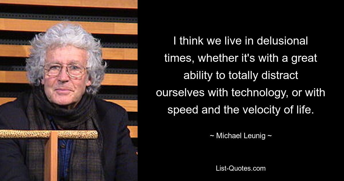 I think we live in delusional times, whether it's with a great ability to totally distract ourselves with technology, or with speed and the velocity of life. — © Michael Leunig