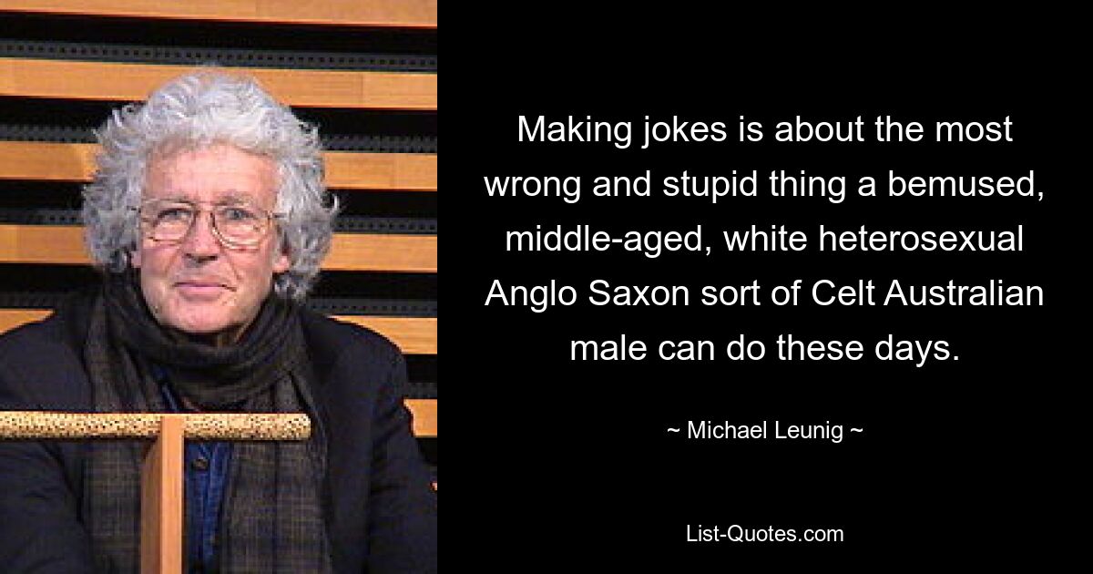 Making jokes is about the most wrong and stupid thing a bemused, middle-aged, white heterosexual Anglo Saxon sort of Celt Australian male can do these days. — © Michael Leunig