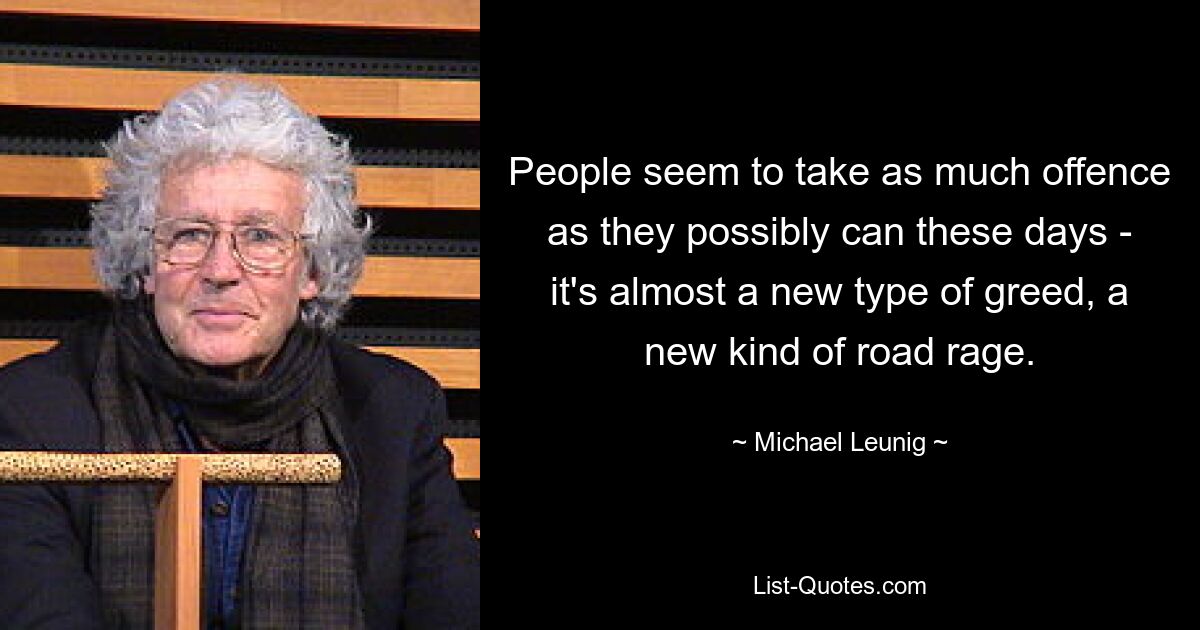 People seem to take as much offence as they possibly can these days - it's almost a new type of greed, a new kind of road rage. — © Michael Leunig