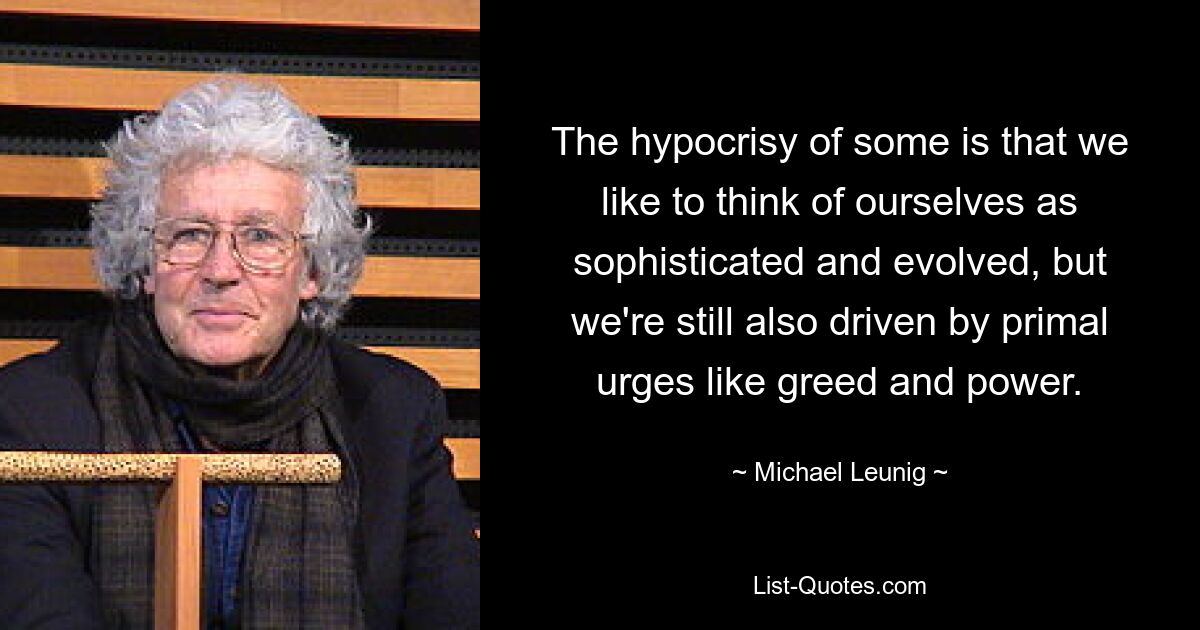 The hypocrisy of some is that we like to think of ourselves as sophisticated and evolved, but we're still also driven by primal urges like greed and power. — © Michael Leunig